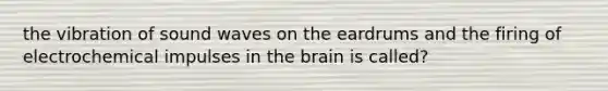 the vibration of sound waves on the eardrums and the firing of electrochemical impulses in <a href='https://www.questionai.com/knowledge/kLMtJeqKp6-the-brain' class='anchor-knowledge'>the brain</a> is called?