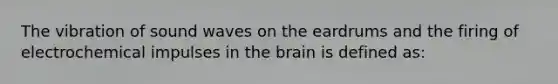 The vibration of sound waves on the eardrums and the firing of electrochemical impulses in the brain is defined as: