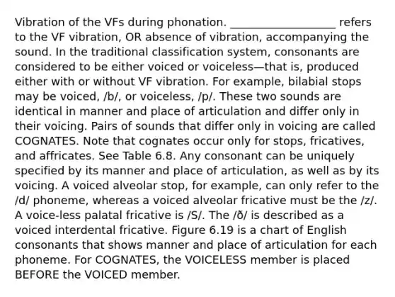 Vibration of the VFs during phonation. ___________________ refers to the VF vibration, OR absence of vibration, accompanying the sound. In the traditional classification system, consonants are considered to be either voiced or voiceless—that is, produced either with or without VF vibration. For example, bilabial stops may be voiced, /b/, or voiceless, /p/. These two sounds are identical in manner and place of articulation and differ only in their voicing. Pairs of sounds that differ only in voicing are called COGNATES. Note that cognates occur only for stops, fricatives, and affricates. See Table 6.8. Any consonant can be uniquely specified by its manner and place of articulation, as well as by its voicing. A voiced alveolar stop, for example, can only refer to the /d/ phoneme, whereas a voiced alveolar fricative must be the /z/. A voice-less palatal fricative is /S/. The /ð/ is described as a voiced interdental fricative. Figure 6.19 is a chart of English consonants that shows manner and place of articulation for each phoneme. For COGNATES, the VOICELESS member is placed BEFORE the VOICED member.