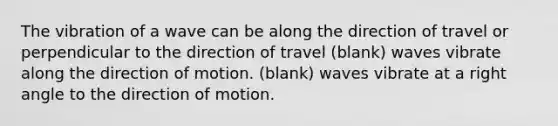 The vibration of a wave can be along the direction of travel or perpendicular to the direction of travel (blank) waves vibrate along the direction of motion. (blank) waves vibrate at a right angle to the direction of motion.