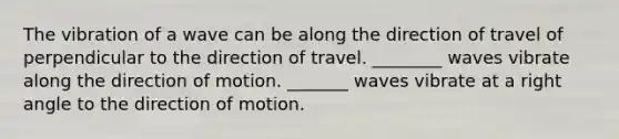 The vibration of a wave can be along the direction of travel of perpendicular to the direction of travel. ________ waves vibrate along the direction of motion. _______ waves vibrate at a right angle to the direction of motion.
