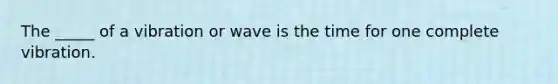 The _____ of a vibration or wave is the time for one complete vibration.