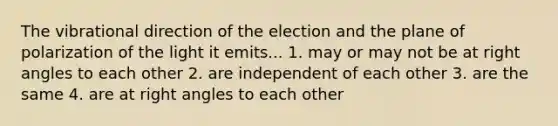 The vibrational direction of the election and the plane of polarization of the light it emits... 1. may or may not be at right angles to each other 2. are independent of each other 3. are the same 4. are at right angles to each other