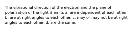 The vibrational direction of the electron and the plane of polarization of the light it emits a. are independent of each other. b. are at right angles to each other. c. may or may not be at right angles to each other. d. are the same.