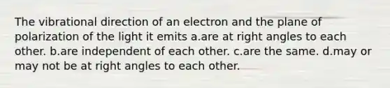 The vibrational direction of an electron and the plane of polarization of the light it emits a.are at right angles to each other. b.are independent of each other. c.are the same. d.may or may not be at right angles to each other.