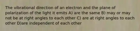 The vibrational direction of an electron and the plane of polarization of the light it emits A) are the same B) may or may not be at <a href='https://www.questionai.com/knowledge/kIh722csLJ-right-angle' class='anchor-knowledge'>right angle</a>s to each other C) are at right angles to each other D)are independent of each other