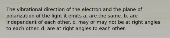 The vibrational direction of the electron and the plane of polarization of the light it emits a. are the same. b. are independent of each other. c. may or may not be at right angles to each other. d. are at right angles to each other.