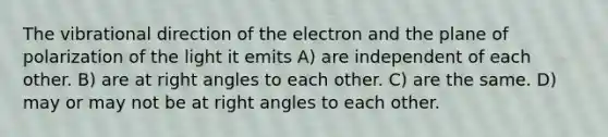 The vibrational direction of the electron and the plane of polarization of the light it emits A) are independent of each other. B) are at right angles to each other. C) are the same. D) may or may not be at right angles to each other.