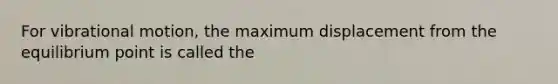 For vibrational motion, the maximum displacement from the equilibrium point is called the