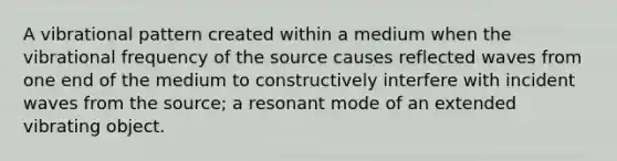 A vibrational pattern created within a medium when the vibrational frequency of the source causes reflected waves from one end of the medium to constructively interfere with incident waves from the source; a resonant mode of an extended vibrating object.