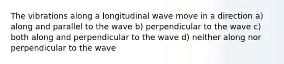 The vibrations along a longitudinal wave move in a direction a) along and parallel to the wave b) perpendicular to the wave c) both along and perpendicular to the wave d) neither along nor perpendicular to the wave