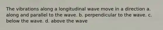 The vibrations along a longitudinal wave move in a direction a. along and parallel to the wave. b. perpendicular to the wave. c. below the wave. d. above the wave