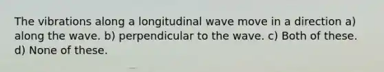 The vibrations along a longitudinal wave move in a direction a) along the wave. b) perpendicular to the wave. c) Both of these. d) None of these.