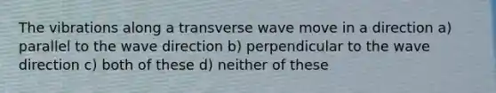 The vibrations along a transverse wave move in a direction a) parallel to the wave direction b) perpendicular to the wave direction c) both of these d) neither of these