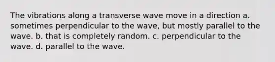 The vibrations along a transverse wave move in a direction a. sometimes perpendicular to the wave, but mostly parallel to the wave. b. that is completely random. c. perpendicular to the wave. d. parallel to the wave.