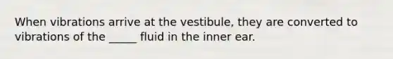 When vibrations arrive at the vestibule, they are converted to vibrations of the _____ fluid in the inner ear.