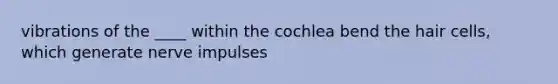 vibrations of the ____ within the cochlea bend the hair cells, which generate nerve impulses