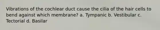 Vibrations of the cochlear duct cause the cilia of the hair cells to bend against which membrane? a. Tympanic b. Vestibular c. Tectorial d. Basilar