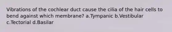 Vibrations of the cochlear duct cause the cilia of the hair cells to bend against which membrane? a.Tympanic b.Vestibular c.Tectorial d.Basilar