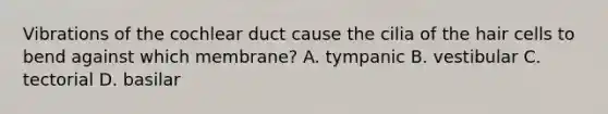 Vibrations of the cochlear duct cause the cilia of the hair cells to bend against which membrane? A. tympanic B. vestibular C. tectorial D. basilar