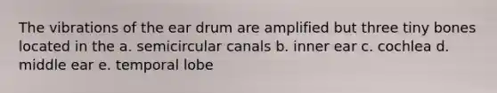 The vibrations of the ear drum are amplified but three tiny bones located in the a. semicircular canals b. inner ear c. cochlea d. middle ear e. temporal lobe