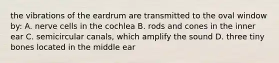 the vibrations of the eardrum are transmitted to the oval window by: A. nerve cells in the cochlea B. rods and cones in the inner ear C. semicircular canals, which amplify the sound D. three tiny bones located in the middle ear