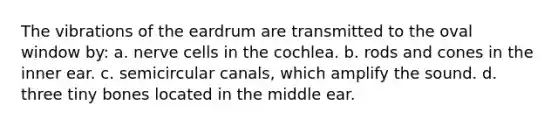 The vibrations of the eardrum are transmitted to the oval window by: a. nerve cells in the cochlea. b. rods and cones in the inner ear. c. semicircular canals, which amplify the sound. d. three tiny bones located in the middle ear.