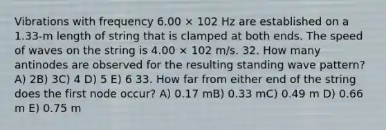 Vibrations with frequency 6.00 × 102 Hz are established on a 1.33-m length of string that is clamped at both ends. The speed of waves on the string is 4.00 × 102 m/s. 32. How many antinodes are observed for the resulting standing wave pattern? A) 2B) 3C) 4 D) 5 E) 6 33. How far from either end of the string does the first node occur? A) 0.17 mB) 0.33 mC) 0.49 m D) 0.66 m E) 0.75 m