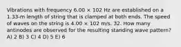 Vibrations with frequency 6.00 × 102 Hz are established on a 1.33-m length of string that is clamped at both ends. The speed of waves on the string is 4.00 × 102 m/s. 32. How many antinodes are observed for the resulting standing wave pattern? A) 2 B) 3 C) 4 D) 5 E) 6