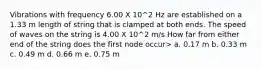 Vibrations with frequency 6.00 X 10^2 Hz are established on a 1.33 m length of string that is clamped at both ends. The speed of waves on the string is 4.00 X 10^2 m/s How far from either end of the string does the first node occur> a. 0.17 m b. 0.33 m c. 0.49 m d. 0.66 m e. 0.75 m