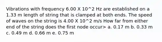 Vibrations with frequency 6.00 X 10^2 Hz are established on a 1.33 m length of string that is clamped at both ends. The speed of waves on the string is 4.00 X 10^2 m/s How far from either end of the string does the first node occur> a. 0.17 m b. 0.33 m c. 0.49 m d. 0.66 m e. 0.75 m