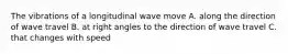 The vibrations of a longitudinal wave move A. along the direction of wave travel B. at right angles to the direction of wave travel C. that changes with speed