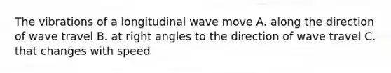 The vibrations of a longitudinal wave move A. along the direction of wave travel B. at <a href='https://www.questionai.com/knowledge/kIh722csLJ-right-angle' class='anchor-knowledge'>right angle</a>s to the direction of wave travel C. that changes with speed