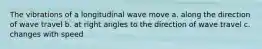 The vibrations of a longitudinal wave move a. along the direction of wave travel b. at right angles to the direction of wave travel c. changes with speed