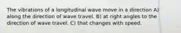 The vibrations of a longitudinal wave move in a direction A) along the direction of wave travel. B) at right angles to the direction of wave travel. C) that changes with speed.