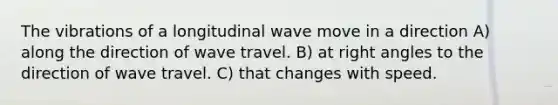 The vibrations of a longitudinal wave move in a direction A) along the direction of wave travel. B) at right angles to the direction of wave travel. C) that changes with speed.