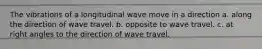 The vibrations of a longitudinal wave move in a direction a. along the direction of wave travel. b. opposite to wave travel. c. at right angles to the direction of wave travel.