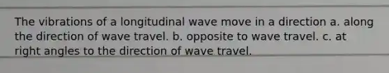 The vibrations of a longitudinal wave move in a direction a. along the direction of wave travel. b. opposite to wave travel. c. at right angles to the direction of wave travel.