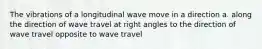 The vibrations of a longitudinal wave move in a direction a. along the direction of wave travel at right angles to the direction of wave travel opposite to wave travel