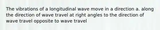 The vibrations of a longitudinal wave move in a direction a. along the direction of wave travel at <a href='https://www.questionai.com/knowledge/kIh722csLJ-right-angle' class='anchor-knowledge'>right angle</a>s to the direction of wave travel opposite to wave travel