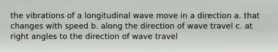 the vibrations of a longitudinal wave move in a direction a. that changes with speed b. along the direction of wave travel c. at <a href='https://www.questionai.com/knowledge/kIh722csLJ-right-angle' class='anchor-knowledge'>right angle</a>s to the direction of wave travel