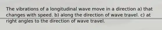 The vibrations of a longitudinal wave move in a direction a) that changes with speed. b) along the direction of wave travel. c) at right angles to the direction of wave travel.