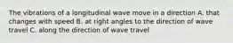 The vibrations of a longitudinal wave move in a direction A. that changes with speed B. at right angles to the direction of wave travel C. along the direction of wave travel