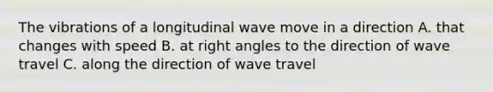 The vibrations of a longitudinal wave move in a direction A. that changes with speed B. at right angles to the direction of wave travel C. along the direction of wave travel