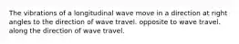 The vibrations of a longitudinal wave move in a direction at right angles to the direction of wave travel. opposite to wave travel. along the direction of wave travel.