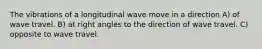 The vibrations of a longitudinal wave move in a direction A) of wave travel. B) at right angles to the direction of wave travel. C) opposite to wave travel.