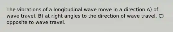 The vibrations of a longitudinal wave move in a direction A) of wave travel. B) at right angles to the direction of wave travel. C) opposite to wave travel.