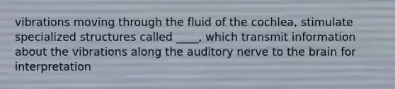 vibrations moving through the fluid of the cochlea, stimulate specialized structures called ____, which transmit information about the vibrations along the auditory nerve to the brain for interpretation