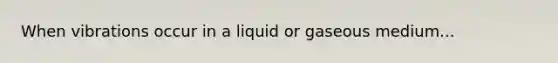 When vibrations occur in a liquid or gaseous medium...