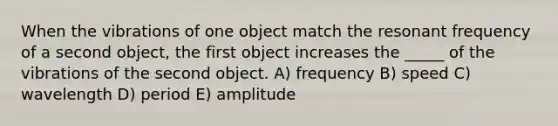 When the vibrations of one object match the resonant frequency of a second object, the first object increases the _____ of the vibrations of the second object. A) frequency B) speed C) wavelength D) period E) amplitude